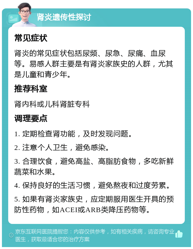 肾炎遗传性探讨 常见症状 肾炎的常见症状包括尿频、尿急、尿痛、血尿等。易感人群主要是有肾炎家族史的人群，尤其是儿童和青少年。 推荐科室 肾内科或儿科肾脏专科 调理要点 1. 定期检查肾功能，及时发现问题。 2. 注意个人卫生，避免感染。 3. 合理饮食，避免高盐、高脂肪食物，多吃新鲜蔬菜和水果。 4. 保持良好的生活习惯，避免熬夜和过度劳累。 5. 如果有肾炎家族史，应定期服用医生开具的预防性药物，如ACEI或ARB类降压药物等。