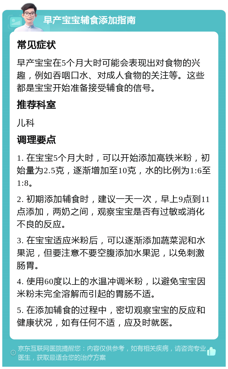 早产宝宝辅食添加指南 常见症状 早产宝宝在5个月大时可能会表现出对食物的兴趣，例如吞咽口水、对成人食物的关注等。这些都是宝宝开始准备接受辅食的信号。 推荐科室 儿科 调理要点 1. 在宝宝5个月大时，可以开始添加高铁米粉，初始量为2.5克，逐渐增加至10克，水的比例为1:6至1:8。 2. 初期添加辅食时，建议一天一次，早上9点到11点添加，两奶之间，观察宝宝是否有过敏或消化不良的反应。 3. 在宝宝适应米粉后，可以逐渐添加蔬菜泥和水果泥，但要注意不要空腹添加水果泥，以免刺激肠胃。 4. 使用60度以上的水温冲调米粉，以避免宝宝因米粉未完全溶解而引起的胃肠不适。 5. 在添加辅食的过程中，密切观察宝宝的反应和健康状况，如有任何不适，应及时就医。