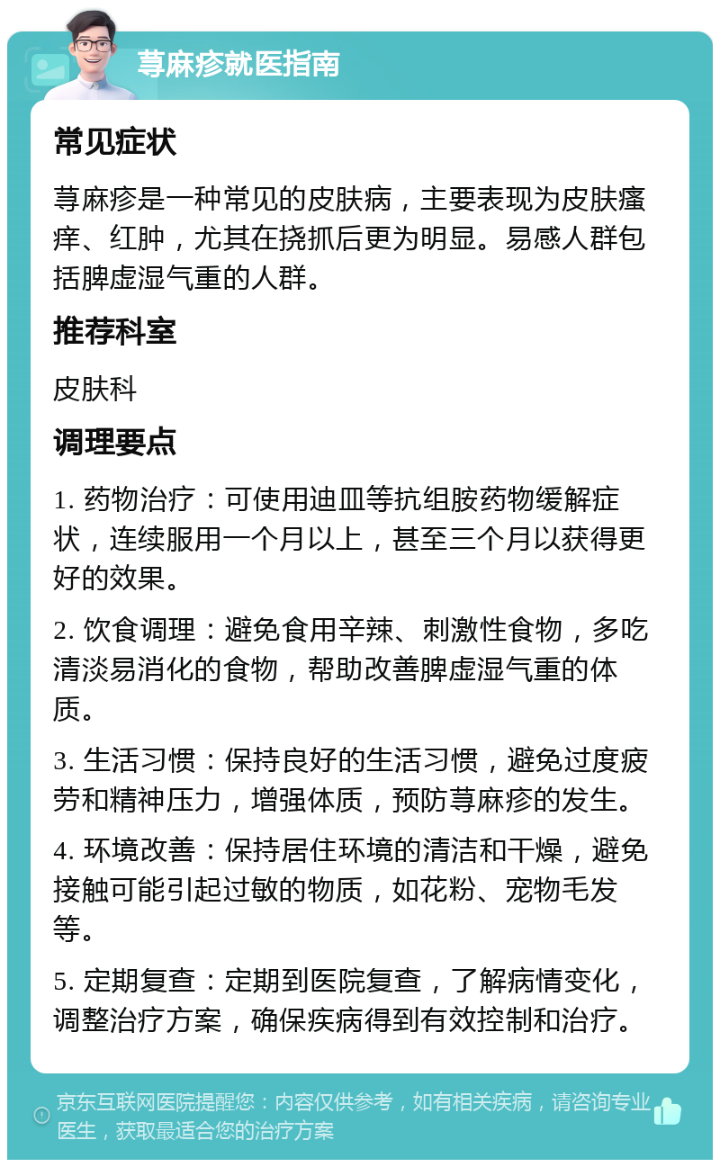 荨麻疹就医指南 常见症状 荨麻疹是一种常见的皮肤病，主要表现为皮肤瘙痒、红肿，尤其在挠抓后更为明显。易感人群包括脾虚湿气重的人群。 推荐科室 皮肤科 调理要点 1. 药物治疗：可使用迪皿等抗组胺药物缓解症状，连续服用一个月以上，甚至三个月以获得更好的效果。 2. 饮食调理：避免食用辛辣、刺激性食物，多吃清淡易消化的食物，帮助改善脾虚湿气重的体质。 3. 生活习惯：保持良好的生活习惯，避免过度疲劳和精神压力，增强体质，预防荨麻疹的发生。 4. 环境改善：保持居住环境的清洁和干燥，避免接触可能引起过敏的物质，如花粉、宠物毛发等。 5. 定期复查：定期到医院复查，了解病情变化，调整治疗方案，确保疾病得到有效控制和治疗。