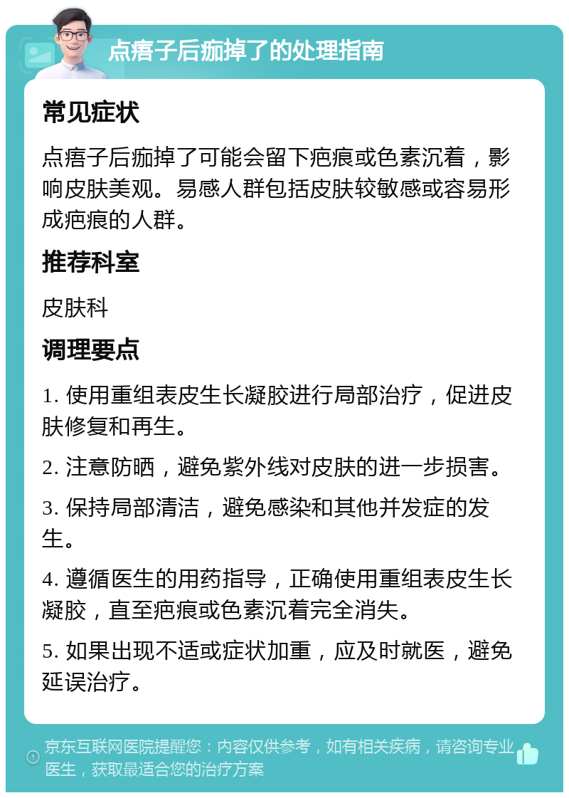 点痦子后痂掉了的处理指南 常见症状 点痦子后痂掉了可能会留下疤痕或色素沉着，影响皮肤美观。易感人群包括皮肤较敏感或容易形成疤痕的人群。 推荐科室 皮肤科 调理要点 1. 使用重组表皮生长凝胶进行局部治疗，促进皮肤修复和再生。 2. 注意防晒，避免紫外线对皮肤的进一步损害。 3. 保持局部清洁，避免感染和其他并发症的发生。 4. 遵循医生的用药指导，正确使用重组表皮生长凝胶，直至疤痕或色素沉着完全消失。 5. 如果出现不适或症状加重，应及时就医，避免延误治疗。