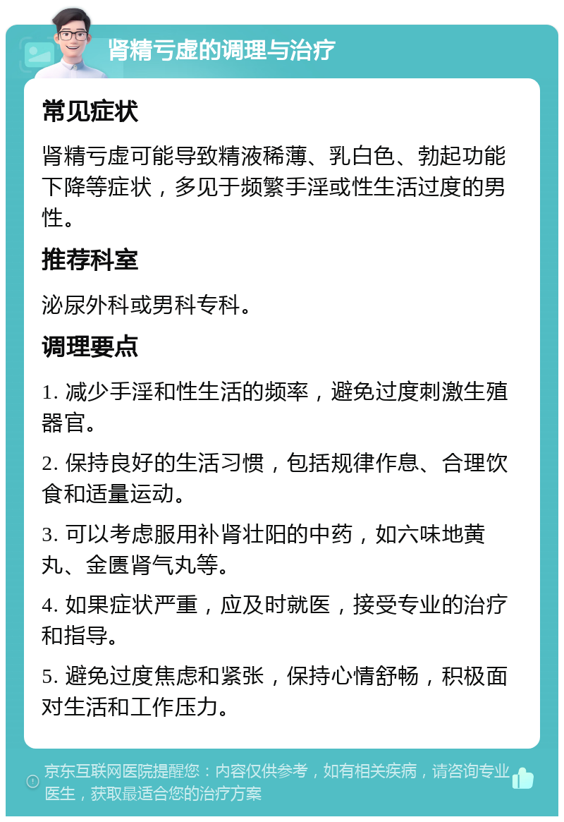 肾精亏虚的调理与治疗 常见症状 肾精亏虚可能导致精液稀薄、乳白色、勃起功能下降等症状，多见于频繁手淫或性生活过度的男性。 推荐科室 泌尿外科或男科专科。 调理要点 1. 减少手淫和性生活的频率，避免过度刺激生殖器官。 2. 保持良好的生活习惯，包括规律作息、合理饮食和适量运动。 3. 可以考虑服用补肾壮阳的中药，如六味地黄丸、金匮肾气丸等。 4. 如果症状严重，应及时就医，接受专业的治疗和指导。 5. 避免过度焦虑和紧张，保持心情舒畅，积极面对生活和工作压力。