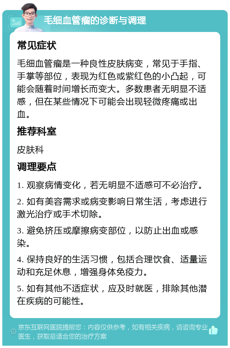 毛细血管瘤的诊断与调理 常见症状 毛细血管瘤是一种良性皮肤病变，常见于手指、手掌等部位，表现为红色或紫红色的小凸起，可能会随着时间增长而变大。多数患者无明显不适感，但在某些情况下可能会出现轻微疼痛或出血。 推荐科室 皮肤科 调理要点 1. 观察病情变化，若无明显不适感可不必治疗。 2. 如有美容需求或病变影响日常生活，考虑进行激光治疗或手术切除。 3. 避免挤压或摩擦病变部位，以防止出血或感染。 4. 保持良好的生活习惯，包括合理饮食、适量运动和充足休息，增强身体免疫力。 5. 如有其他不适症状，应及时就医，排除其他潜在疾病的可能性。