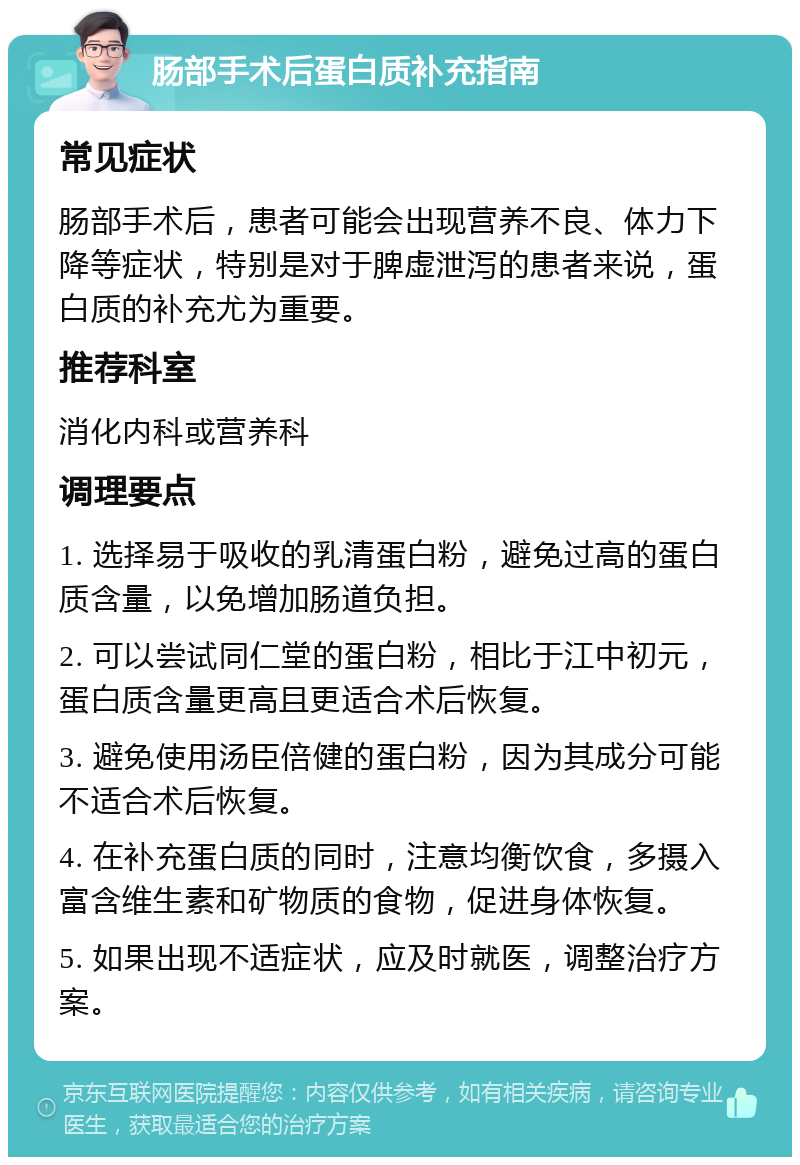 肠部手术后蛋白质补充指南 常见症状 肠部手术后，患者可能会出现营养不良、体力下降等症状，特别是对于脾虚泄泻的患者来说，蛋白质的补充尤为重要。 推荐科室 消化内科或营养科 调理要点 1. 选择易于吸收的乳清蛋白粉，避免过高的蛋白质含量，以免增加肠道负担。 2. 可以尝试同仁堂的蛋白粉，相比于江中初元，蛋白质含量更高且更适合术后恢复。 3. 避免使用汤臣倍健的蛋白粉，因为其成分可能不适合术后恢复。 4. 在补充蛋白质的同时，注意均衡饮食，多摄入富含维生素和矿物质的食物，促进身体恢复。 5. 如果出现不适症状，应及时就医，调整治疗方案。