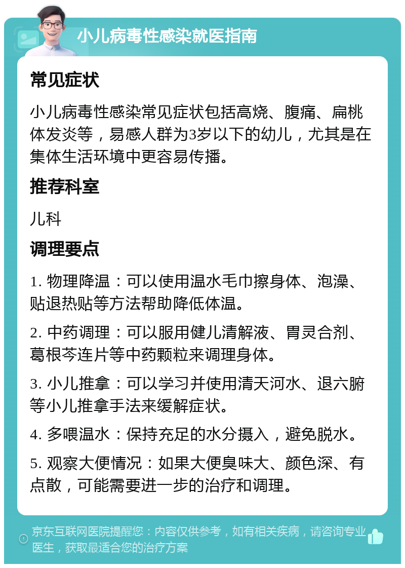 小儿病毒性感染就医指南 常见症状 小儿病毒性感染常见症状包括高烧、腹痛、扁桃体发炎等，易感人群为3岁以下的幼儿，尤其是在集体生活环境中更容易传播。 推荐科室 儿科 调理要点 1. 物理降温：可以使用温水毛巾擦身体、泡澡、贴退热贴等方法帮助降低体温。 2. 中药调理：可以服用健儿清解液、胃灵合剂、葛根芩连片等中药颗粒来调理身体。 3. 小儿推拿：可以学习并使用清天河水、退六腑等小儿推拿手法来缓解症状。 4. 多喂温水：保持充足的水分摄入，避免脱水。 5. 观察大便情况：如果大便臭味大、颜色深、有点散，可能需要进一步的治疗和调理。