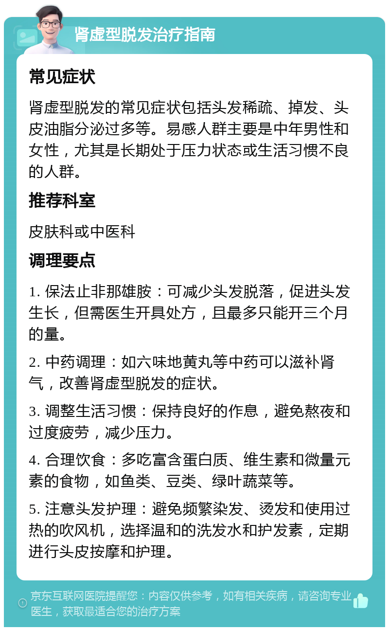 肾虚型脱发治疗指南 常见症状 肾虚型脱发的常见症状包括头发稀疏、掉发、头皮油脂分泌过多等。易感人群主要是中年男性和女性，尤其是长期处于压力状态或生活习惯不良的人群。 推荐科室 皮肤科或中医科 调理要点 1. 保法止非那雄胺：可减少头发脱落，促进头发生长，但需医生开具处方，且最多只能开三个月的量。 2. 中药调理：如六味地黄丸等中药可以滋补肾气，改善肾虚型脱发的症状。 3. 调整生活习惯：保持良好的作息，避免熬夜和过度疲劳，减少压力。 4. 合理饮食：多吃富含蛋白质、维生素和微量元素的食物，如鱼类、豆类、绿叶蔬菜等。 5. 注意头发护理：避免频繁染发、烫发和使用过热的吹风机，选择温和的洗发水和护发素，定期进行头皮按摩和护理。