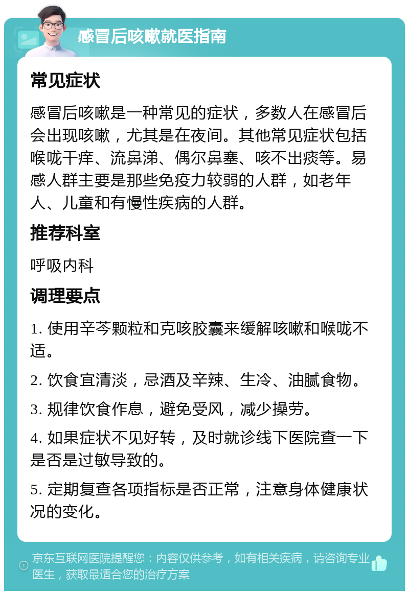 感冒后咳嗽就医指南 常见症状 感冒后咳嗽是一种常见的症状，多数人在感冒后会出现咳嗽，尤其是在夜间。其他常见症状包括喉咙干痒、流鼻涕、偶尔鼻塞、咳不出痰等。易感人群主要是那些免疫力较弱的人群，如老年人、儿童和有慢性疾病的人群。 推荐科室 呼吸内科 调理要点 1. 使用辛芩颗粒和克咳胶囊来缓解咳嗽和喉咙不适。 2. 饮食宜清淡，忌酒及辛辣、生冷、油腻食物。 3. 规律饮食作息，避免受风，减少操劳。 4. 如果症状不见好转，及时就诊线下医院查一下是否是过敏导致的。 5. 定期复查各项指标是否正常，注意身体健康状况的变化。