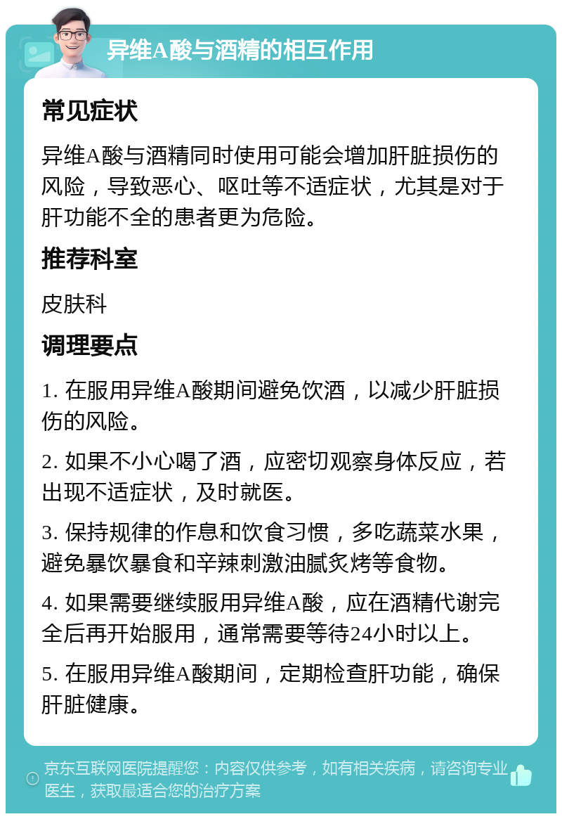 异维A酸与酒精的相互作用 常见症状 异维A酸与酒精同时使用可能会增加肝脏损伤的风险，导致恶心、呕吐等不适症状，尤其是对于肝功能不全的患者更为危险。 推荐科室 皮肤科 调理要点 1. 在服用异维A酸期间避免饮酒，以减少肝脏损伤的风险。 2. 如果不小心喝了酒，应密切观察身体反应，若出现不适症状，及时就医。 3. 保持规律的作息和饮食习惯，多吃蔬菜水果，避免暴饮暴食和辛辣刺激油腻炙烤等食物。 4. 如果需要继续服用异维A酸，应在酒精代谢完全后再开始服用，通常需要等待24小时以上。 5. 在服用异维A酸期间，定期检查肝功能，确保肝脏健康。