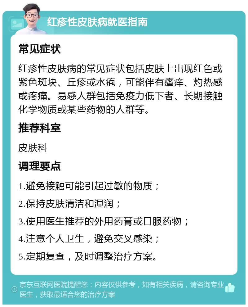 红疹性皮肤病就医指南 常见症状 红疹性皮肤病的常见症状包括皮肤上出现红色或紫色斑块、丘疹或水疱，可能伴有瘙痒、灼热感或疼痛。易感人群包括免疫力低下者、长期接触化学物质或某些药物的人群等。 推荐科室 皮肤科 调理要点 1.避免接触可能引起过敏的物质； 2.保持皮肤清洁和湿润； 3.使用医生推荐的外用药膏或口服药物； 4.注意个人卫生，避免交叉感染； 5.定期复查，及时调整治疗方案。