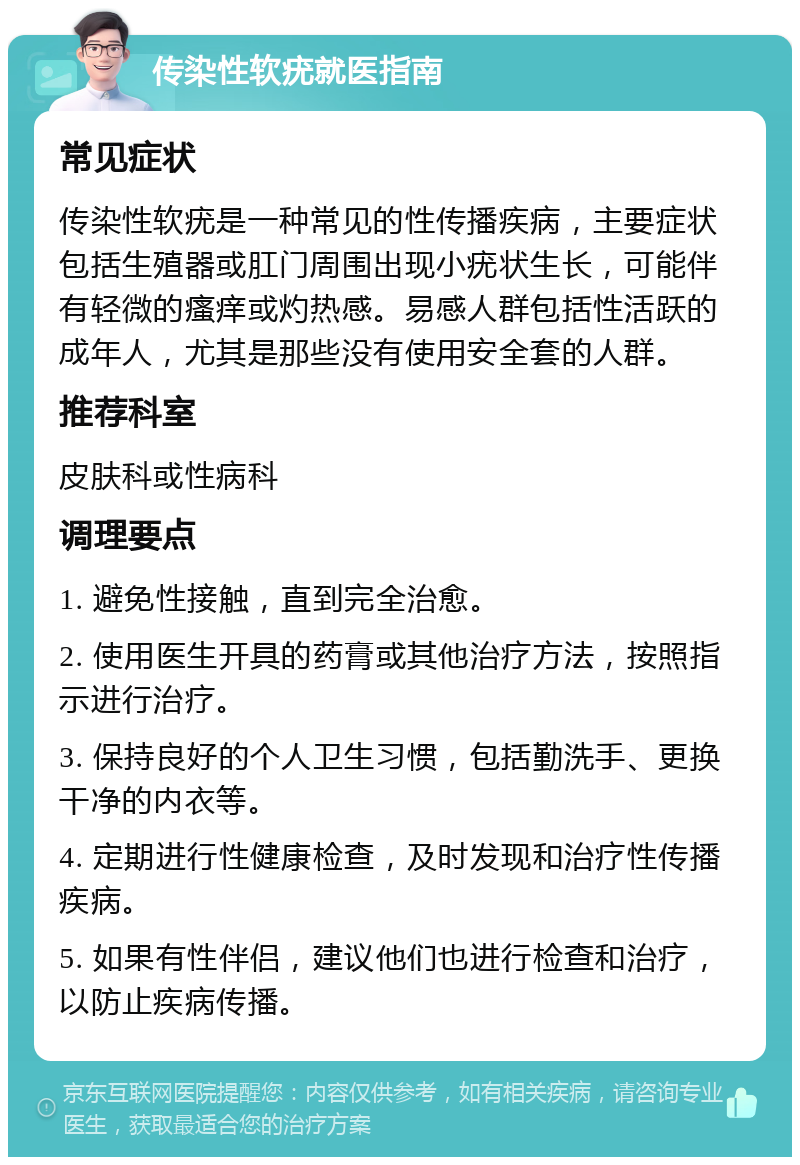 传染性软疣就医指南 常见症状 传染性软疣是一种常见的性传播疾病，主要症状包括生殖器或肛门周围出现小疣状生长，可能伴有轻微的瘙痒或灼热感。易感人群包括性活跃的成年人，尤其是那些没有使用安全套的人群。 推荐科室 皮肤科或性病科 调理要点 1. 避免性接触，直到完全治愈。 2. 使用医生开具的药膏或其他治疗方法，按照指示进行治疗。 3. 保持良好的个人卫生习惯，包括勤洗手、更换干净的内衣等。 4. 定期进行性健康检查，及时发现和治疗性传播疾病。 5. 如果有性伴侣，建议他们也进行检查和治疗，以防止疾病传播。