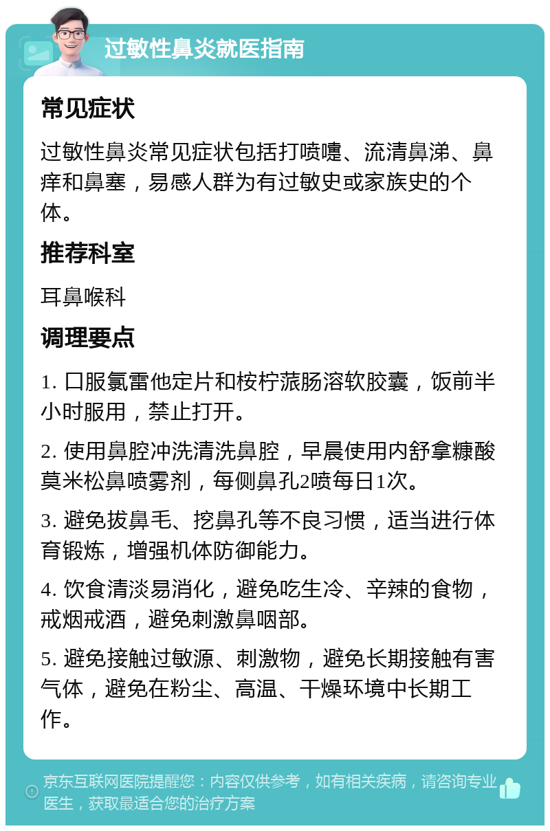 过敏性鼻炎就医指南 常见症状 过敏性鼻炎常见症状包括打喷嚏、流清鼻涕、鼻痒和鼻塞，易感人群为有过敏史或家族史的个体。 推荐科室 耳鼻喉科 调理要点 1. 口服氯雷他定片和桉柠蒎肠溶软胶囊，饭前半小时服用，禁止打开。 2. 使用鼻腔冲洗清洗鼻腔，早晨使用内舒拿糠酸莫米松鼻喷雾剂，每侧鼻孔2喷每日1次。 3. 避免拔鼻毛、挖鼻孔等不良习惯，适当进行体育锻炼，增强机体防御能力。 4. 饮食清淡易消化，避免吃生冷、辛辣的食物，戒烟戒酒，避免刺激鼻咽部。 5. 避免接触过敏源、刺激物，避免长期接触有害气体，避免在粉尘、高温、干燥环境中长期工作。