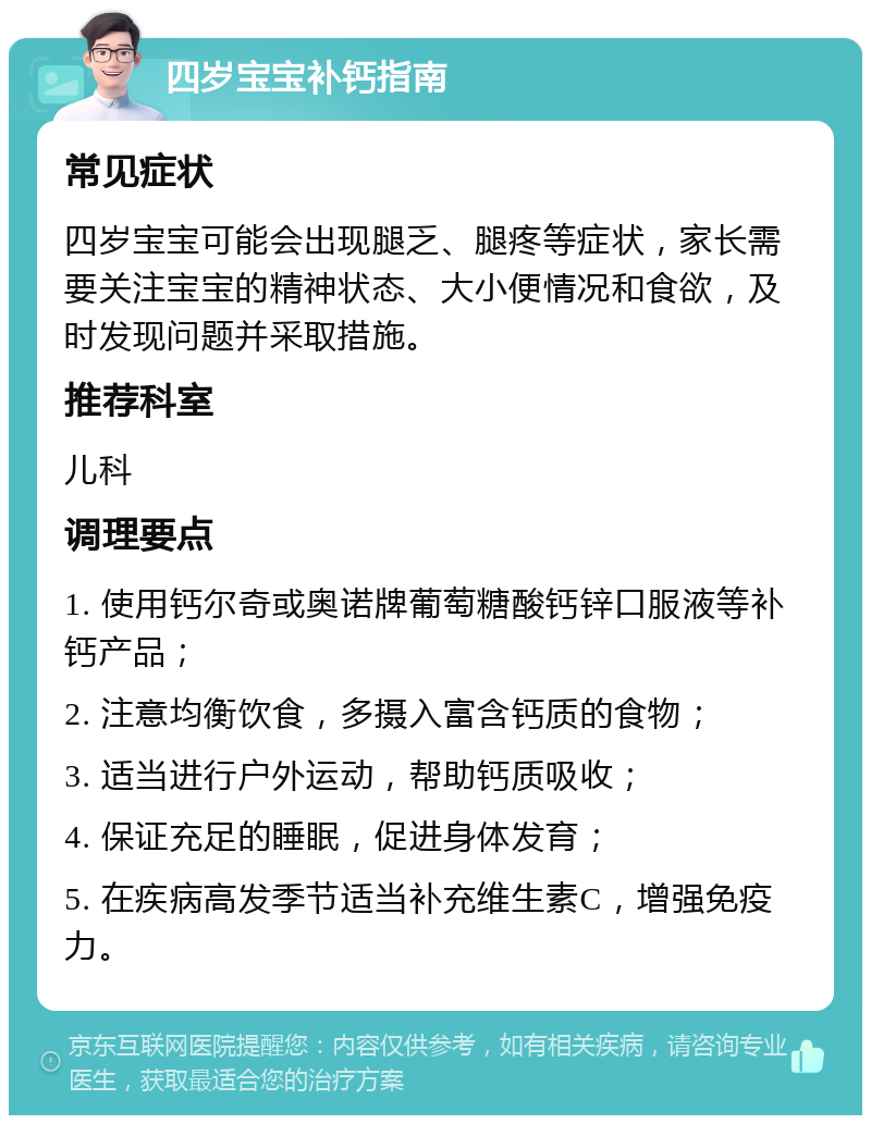 四岁宝宝补钙指南 常见症状 四岁宝宝可能会出现腿乏、腿疼等症状，家长需要关注宝宝的精神状态、大小便情况和食欲，及时发现问题并采取措施。 推荐科室 儿科 调理要点 1. 使用钙尔奇或奥诺牌葡萄糖酸钙锌口服液等补钙产品； 2. 注意均衡饮食，多摄入富含钙质的食物； 3. 适当进行户外运动，帮助钙质吸收； 4. 保证充足的睡眠，促进身体发育； 5. 在疾病高发季节适当补充维生素C，增强免疫力。