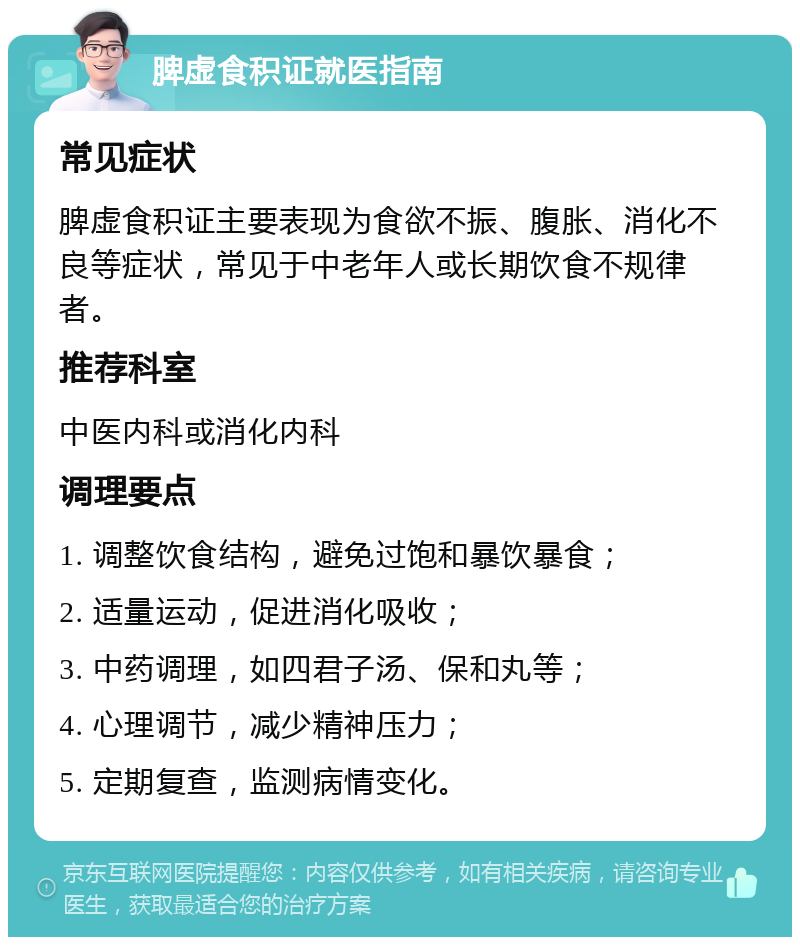 脾虚食积证就医指南 常见症状 脾虚食积证主要表现为食欲不振、腹胀、消化不良等症状，常见于中老年人或长期饮食不规律者。 推荐科室 中医内科或消化内科 调理要点 1. 调整饮食结构，避免过饱和暴饮暴食； 2. 适量运动，促进消化吸收； 3. 中药调理，如四君子汤、保和丸等； 4. 心理调节，减少精神压力； 5. 定期复查，监测病情变化。