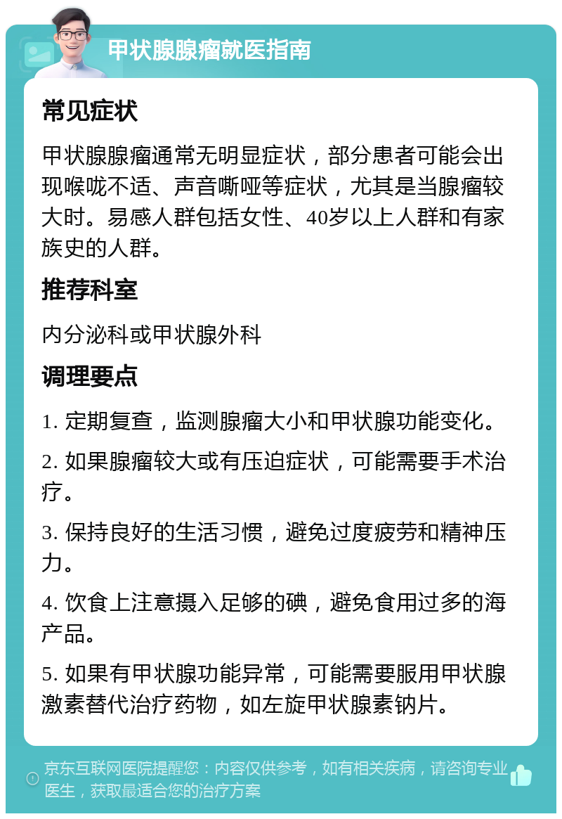 甲状腺腺瘤就医指南 常见症状 甲状腺腺瘤通常无明显症状，部分患者可能会出现喉咙不适、声音嘶哑等症状，尤其是当腺瘤较大时。易感人群包括女性、40岁以上人群和有家族史的人群。 推荐科室 内分泌科或甲状腺外科 调理要点 1. 定期复查，监测腺瘤大小和甲状腺功能变化。 2. 如果腺瘤较大或有压迫症状，可能需要手术治疗。 3. 保持良好的生活习惯，避免过度疲劳和精神压力。 4. 饮食上注意摄入足够的碘，避免食用过多的海产品。 5. 如果有甲状腺功能异常，可能需要服用甲状腺激素替代治疗药物，如左旋甲状腺素钠片。