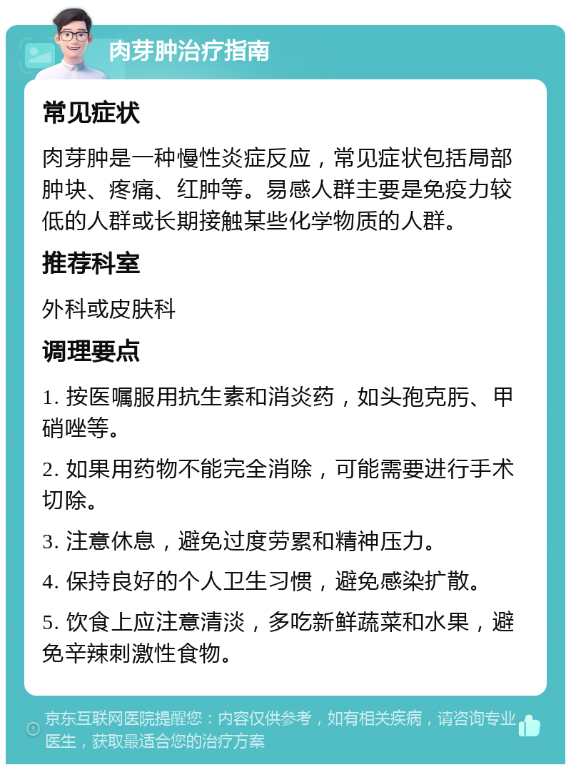 肉芽肿治疗指南 常见症状 肉芽肿是一种慢性炎症反应，常见症状包括局部肿块、疼痛、红肿等。易感人群主要是免疫力较低的人群或长期接触某些化学物质的人群。 推荐科室 外科或皮肤科 调理要点 1. 按医嘱服用抗生素和消炎药，如头孢克肟、甲硝唑等。 2. 如果用药物不能完全消除，可能需要进行手术切除。 3. 注意休息，避免过度劳累和精神压力。 4. 保持良好的个人卫生习惯，避免感染扩散。 5. 饮食上应注意清淡，多吃新鲜蔬菜和水果，避免辛辣刺激性食物。