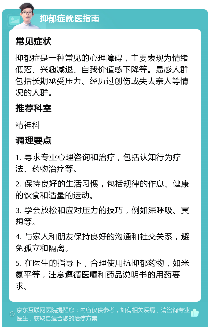 抑郁症就医指南 常见症状 抑郁症是一种常见的心理障碍，主要表现为情绪低落、兴趣减退、自我价值感下降等。易感人群包括长期承受压力、经历过创伤或失去亲人等情况的人群。 推荐科室 精神科 调理要点 1. 寻求专业心理咨询和治疗，包括认知行为疗法、药物治疗等。 2. 保持良好的生活习惯，包括规律的作息、健康的饮食和适量的运动。 3. 学会放松和应对压力的技巧，例如深呼吸、冥想等。 4. 与家人和朋友保持良好的沟通和社交关系，避免孤立和隔离。 5. 在医生的指导下，合理使用抗抑郁药物，如米氮平等，注意遵循医嘱和药品说明书的用药要求。