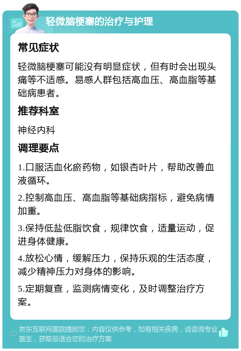 轻微脑梗塞的治疗与护理 常见症状 轻微脑梗塞可能没有明显症状，但有时会出现头痛等不适感。易感人群包括高血压、高血脂等基础病患者。 推荐科室 神经内科 调理要点 1.口服活血化瘀药物，如银杏叶片，帮助改善血液循环。 2.控制高血压、高血脂等基础病指标，避免病情加重。 3.保持低盐低脂饮食，规律饮食，适量运动，促进身体健康。 4.放松心情，缓解压力，保持乐观的生活态度，减少精神压力对身体的影响。 5.定期复查，监测病情变化，及时调整治疗方案。