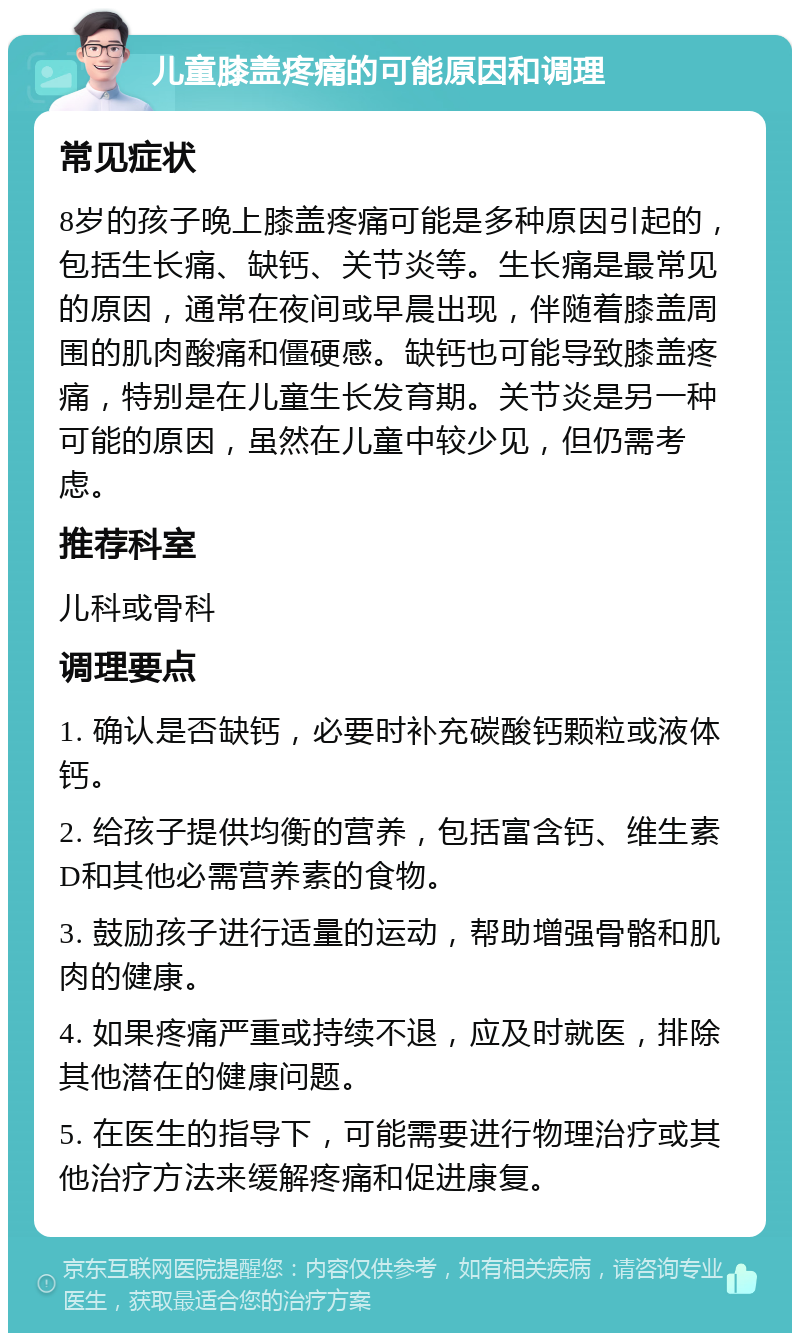 儿童膝盖疼痛的可能原因和调理 常见症状 8岁的孩子晚上膝盖疼痛可能是多种原因引起的，包括生长痛、缺钙、关节炎等。生长痛是最常见的原因，通常在夜间或早晨出现，伴随着膝盖周围的肌肉酸痛和僵硬感。缺钙也可能导致膝盖疼痛，特别是在儿童生长发育期。关节炎是另一种可能的原因，虽然在儿童中较少见，但仍需考虑。 推荐科室 儿科或骨科 调理要点 1. 确认是否缺钙，必要时补充碳酸钙颗粒或液体钙。 2. 给孩子提供均衡的营养，包括富含钙、维生素D和其他必需营养素的食物。 3. 鼓励孩子进行适量的运动，帮助增强骨骼和肌肉的健康。 4. 如果疼痛严重或持续不退，应及时就医，排除其他潜在的健康问题。 5. 在医生的指导下，可能需要进行物理治疗或其他治疗方法来缓解疼痛和促进康复。