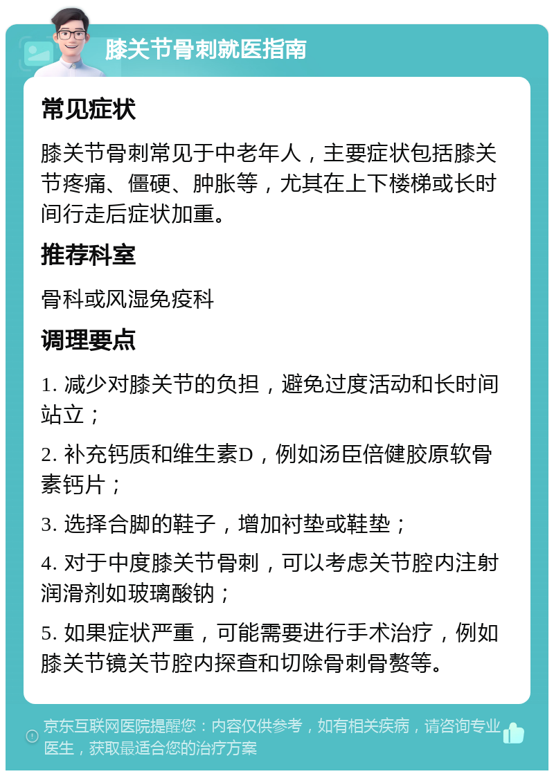 膝关节骨刺就医指南 常见症状 膝关节骨刺常见于中老年人，主要症状包括膝关节疼痛、僵硬、肿胀等，尤其在上下楼梯或长时间行走后症状加重。 推荐科室 骨科或风湿免疫科 调理要点 1. 减少对膝关节的负担，避免过度活动和长时间站立； 2. 补充钙质和维生素D，例如汤臣倍健胶原软骨素钙片； 3. 选择合脚的鞋子，增加衬垫或鞋垫； 4. 对于中度膝关节骨刺，可以考虑关节腔内注射润滑剂如玻璃酸钠； 5. 如果症状严重，可能需要进行手术治疗，例如膝关节镜关节腔内探查和切除骨刺骨赘等。