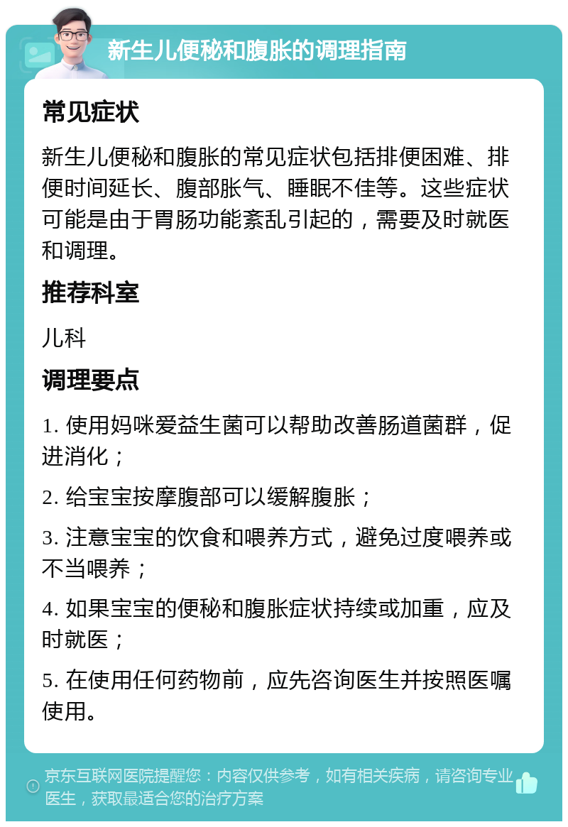 新生儿便秘和腹胀的调理指南 常见症状 新生儿便秘和腹胀的常见症状包括排便困难、排便时间延长、腹部胀气、睡眠不佳等。这些症状可能是由于胃肠功能紊乱引起的，需要及时就医和调理。 推荐科室 儿科 调理要点 1. 使用妈咪爱益生菌可以帮助改善肠道菌群，促进消化； 2. 给宝宝按摩腹部可以缓解腹胀； 3. 注意宝宝的饮食和喂养方式，避免过度喂养或不当喂养； 4. 如果宝宝的便秘和腹胀症状持续或加重，应及时就医； 5. 在使用任何药物前，应先咨询医生并按照医嘱使用。