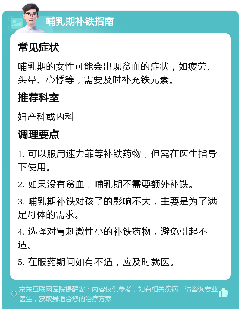 哺乳期补铁指南 常见症状 哺乳期的女性可能会出现贫血的症状，如疲劳、头晕、心悸等，需要及时补充铁元素。 推荐科室 妇产科或内科 调理要点 1. 可以服用速力菲等补铁药物，但需在医生指导下使用。 2. 如果没有贫血，哺乳期不需要额外补铁。 3. 哺乳期补铁对孩子的影响不大，主要是为了满足母体的需求。 4. 选择对胃刺激性小的补铁药物，避免引起不适。 5. 在服药期间如有不适，应及时就医。