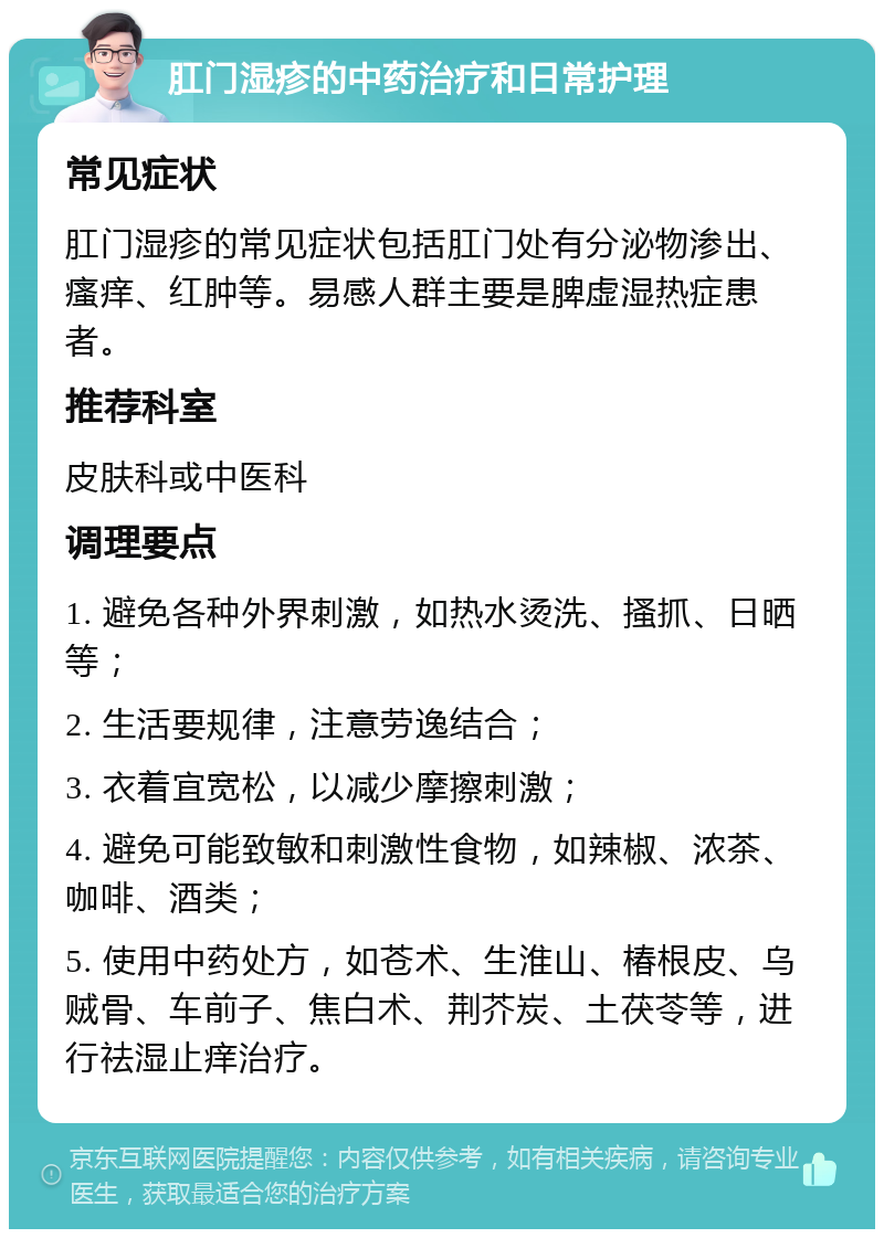 肛门湿疹的中药治疗和日常护理 常见症状 肛门湿疹的常见症状包括肛门处有分泌物渗出、瘙痒、红肿等。易感人群主要是脾虚湿热症患者。 推荐科室 皮肤科或中医科 调理要点 1. 避免各种外界刺激，如热水烫洗、搔抓、日晒等； 2. 生活要规律，注意劳逸结合； 3. 衣着宜宽松，以减少摩擦刺激； 4. 避免可能致敏和刺激性食物，如辣椒、浓茶、咖啡、酒类； 5. 使用中药处方，如苍术、生淮山、椿根皮、乌贼骨、车前子、焦白术、荆芥炭、土茯苓等，进行祛湿止痒治疗。