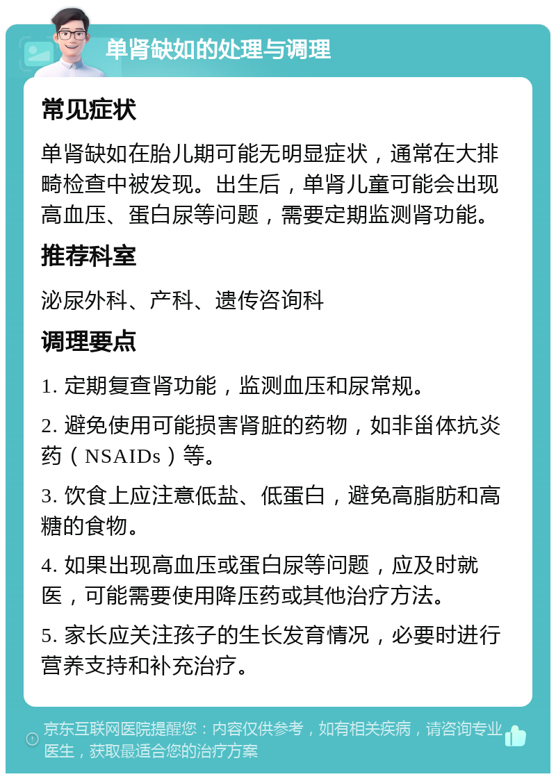 单肾缺如的处理与调理 常见症状 单肾缺如在胎儿期可能无明显症状，通常在大排畸检查中被发现。出生后，单肾儿童可能会出现高血压、蛋白尿等问题，需要定期监测肾功能。 推荐科室 泌尿外科、产科、遗传咨询科 调理要点 1. 定期复查肾功能，监测血压和尿常规。 2. 避免使用可能损害肾脏的药物，如非甾体抗炎药（NSAIDs）等。 3. 饮食上应注意低盐、低蛋白，避免高脂肪和高糖的食物。 4. 如果出现高血压或蛋白尿等问题，应及时就医，可能需要使用降压药或其他治疗方法。 5. 家长应关注孩子的生长发育情况，必要时进行营养支持和补充治疗。