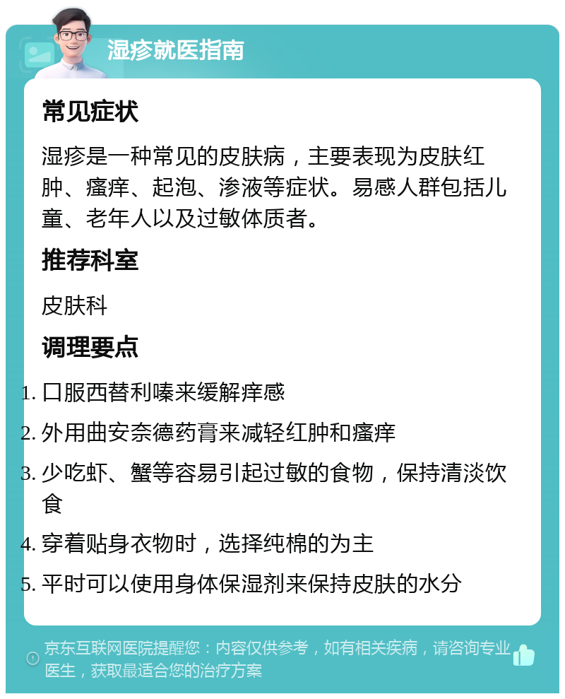 湿疹就医指南 常见症状 湿疹是一种常见的皮肤病，主要表现为皮肤红肿、瘙痒、起泡、渗液等症状。易感人群包括儿童、老年人以及过敏体质者。 推荐科室 皮肤科 调理要点 口服西替利嗪来缓解痒感 外用曲安奈德药膏来减轻红肿和瘙痒 少吃虾、蟹等容易引起过敏的食物，保持清淡饮食 穿着贴身衣物时，选择纯棉的为主 平时可以使用身体保湿剂来保持皮肤的水分