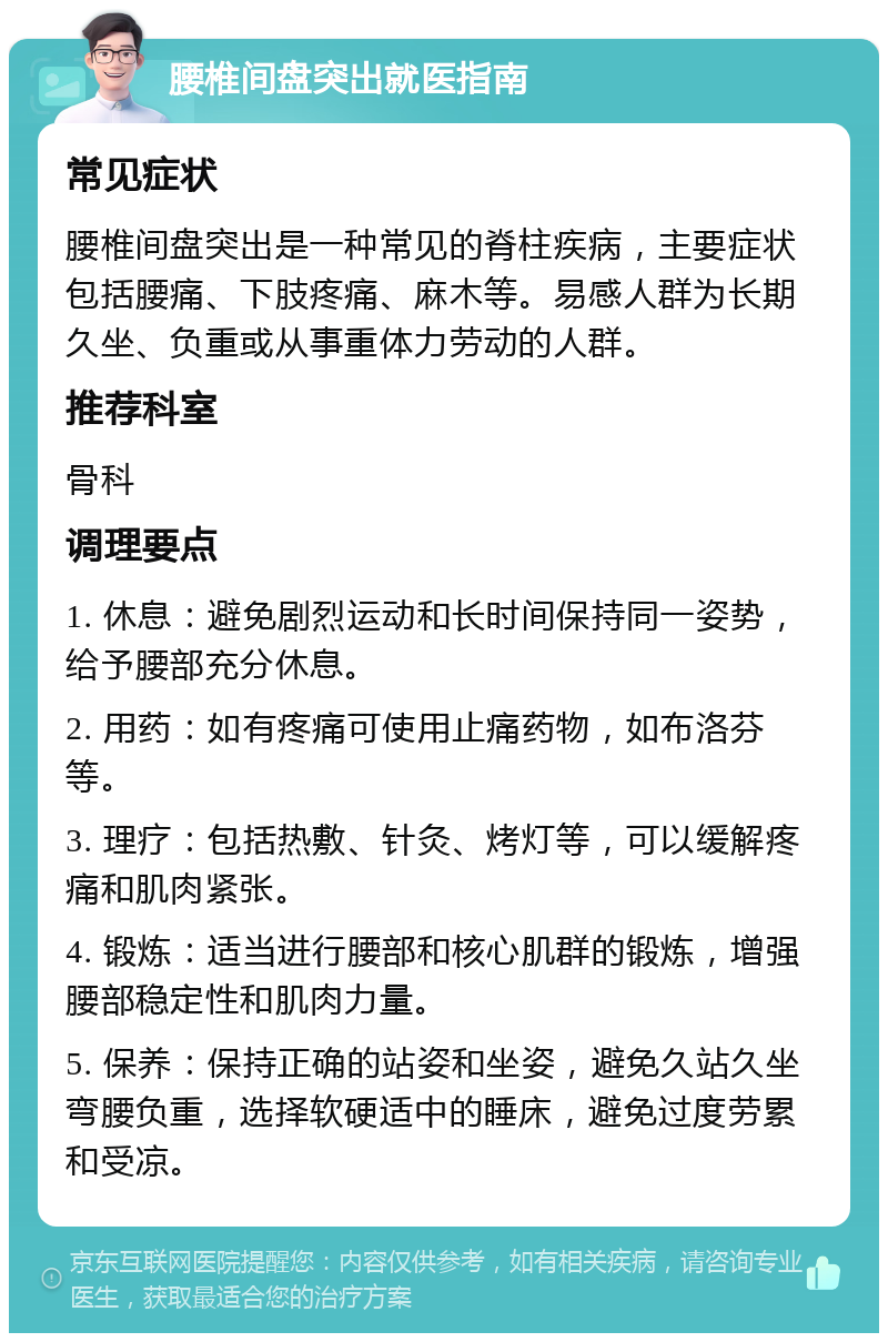 腰椎间盘突出就医指南 常见症状 腰椎间盘突出是一种常见的脊柱疾病，主要症状包括腰痛、下肢疼痛、麻木等。易感人群为长期久坐、负重或从事重体力劳动的人群。 推荐科室 骨科 调理要点 1. 休息：避免剧烈运动和长时间保持同一姿势，给予腰部充分休息。 2. 用药：如有疼痛可使用止痛药物，如布洛芬等。 3. 理疗：包括热敷、针灸、烤灯等，可以缓解疼痛和肌肉紧张。 4. 锻炼：适当进行腰部和核心肌群的锻炼，增强腰部稳定性和肌肉力量。 5. 保养：保持正确的站姿和坐姿，避免久站久坐弯腰负重，选择软硬适中的睡床，避免过度劳累和受凉。