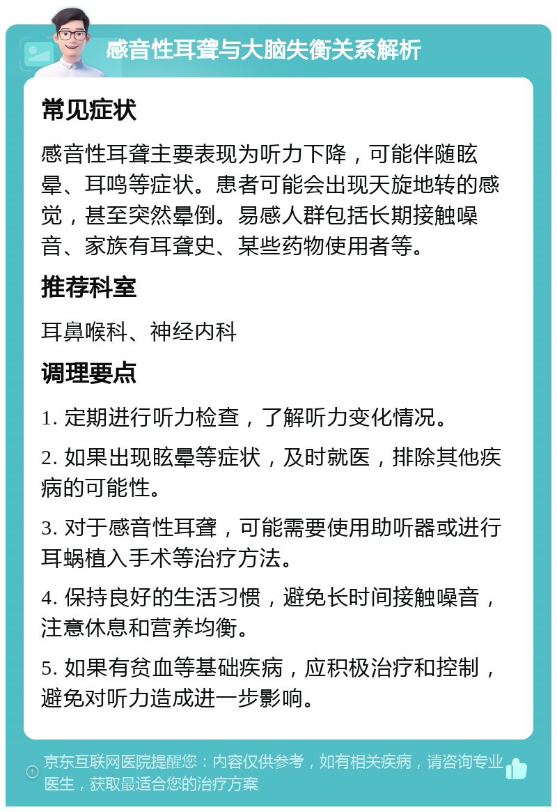 感音性耳聋与大脑失衡关系解析 常见症状 感音性耳聋主要表现为听力下降，可能伴随眩晕、耳鸣等症状。患者可能会出现天旋地转的感觉，甚至突然晕倒。易感人群包括长期接触噪音、家族有耳聋史、某些药物使用者等。 推荐科室 耳鼻喉科、神经内科 调理要点 1. 定期进行听力检查，了解听力变化情况。 2. 如果出现眩晕等症状，及时就医，排除其他疾病的可能性。 3. 对于感音性耳聋，可能需要使用助听器或进行耳蜗植入手术等治疗方法。 4. 保持良好的生活习惯，避免长时间接触噪音，注意休息和营养均衡。 5. 如果有贫血等基础疾病，应积极治疗和控制，避免对听力造成进一步影响。