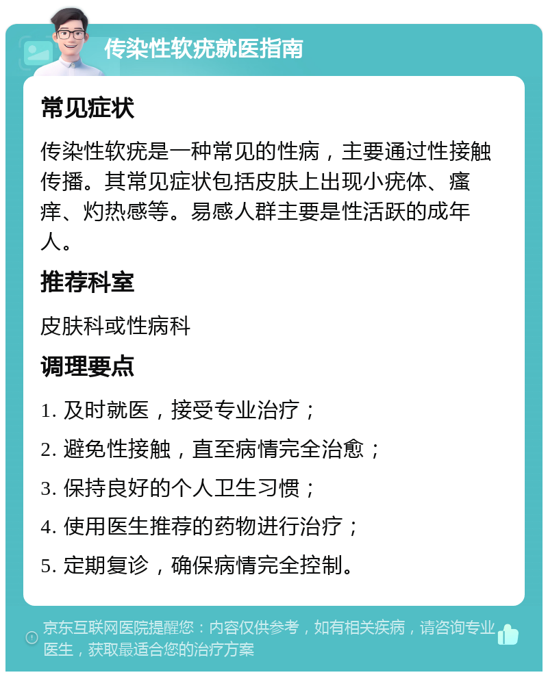 传染性软疣就医指南 常见症状 传染性软疣是一种常见的性病，主要通过性接触传播。其常见症状包括皮肤上出现小疣体、瘙痒、灼热感等。易感人群主要是性活跃的成年人。 推荐科室 皮肤科或性病科 调理要点 1. 及时就医，接受专业治疗； 2. 避免性接触，直至病情完全治愈； 3. 保持良好的个人卫生习惯； 4. 使用医生推荐的药物进行治疗； 5. 定期复诊，确保病情完全控制。