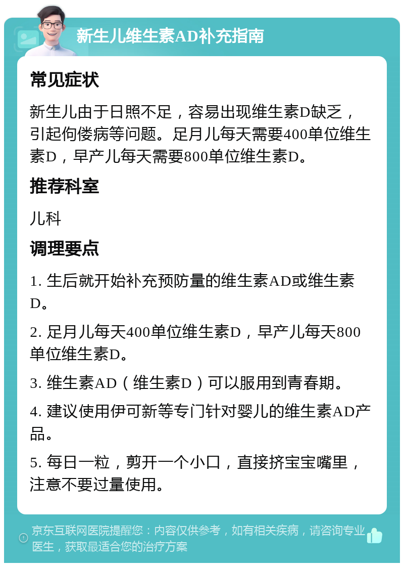 新生儿维生素AD补充指南 常见症状 新生儿由于日照不足，容易出现维生素D缺乏，引起佝偻病等问题。足月儿每天需要400单位维生素D，早产儿每天需要800单位维生素D。 推荐科室 儿科 调理要点 1. 生后就开始补充预防量的维生素AD或维生素D。 2. 足月儿每天400单位维生素D，早产儿每天800单位维生素D。 3. 维生素AD（维生素D）可以服用到青春期。 4. 建议使用伊可新等专门针对婴儿的维生素AD产品。 5. 每日一粒，剪开一个小口，直接挤宝宝嘴里，注意不要过量使用。