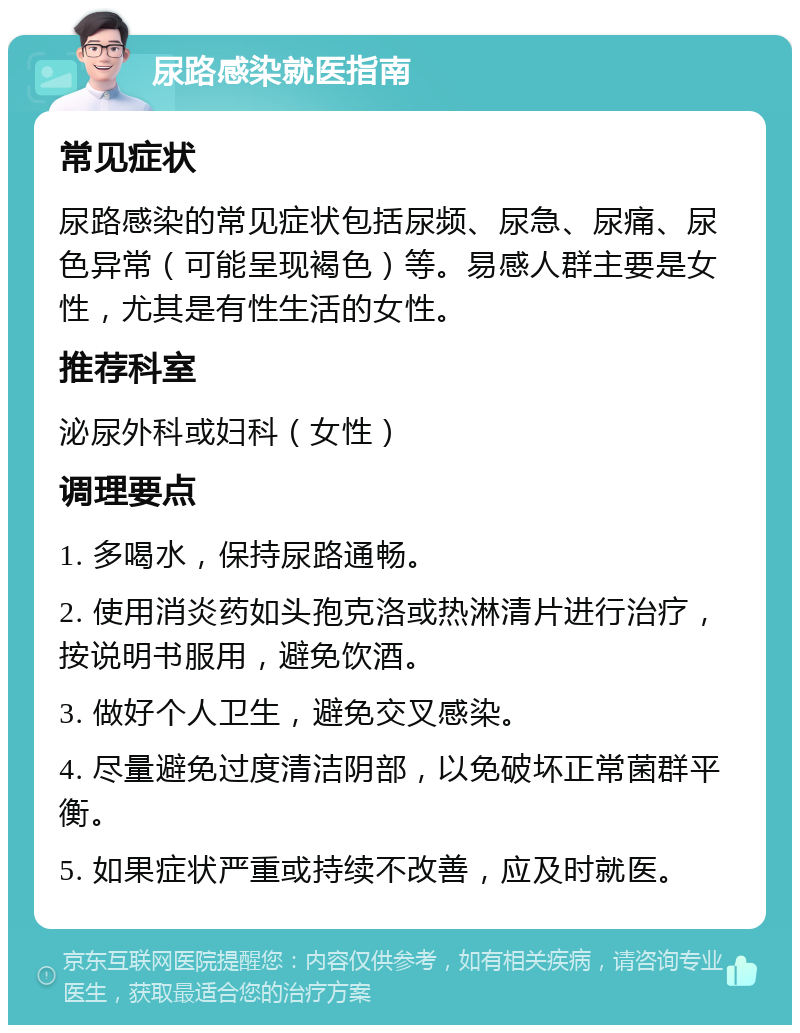 尿路感染就医指南 常见症状 尿路感染的常见症状包括尿频、尿急、尿痛、尿色异常（可能呈现褐色）等。易感人群主要是女性，尤其是有性生活的女性。 推荐科室 泌尿外科或妇科（女性） 调理要点 1. 多喝水，保持尿路通畅。 2. 使用消炎药如头孢克洛或热淋清片进行治疗，按说明书服用，避免饮酒。 3. 做好个人卫生，避免交叉感染。 4. 尽量避免过度清洁阴部，以免破坏正常菌群平衡。 5. 如果症状严重或持续不改善，应及时就医。