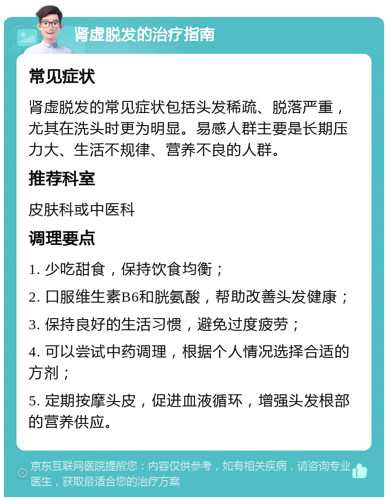 肾虚脱发的治疗指南 常见症状 肾虚脱发的常见症状包括头发稀疏、脱落严重，尤其在洗头时更为明显。易感人群主要是长期压力大、生活不规律、营养不良的人群。 推荐科室 皮肤科或中医科 调理要点 1. 少吃甜食，保持饮食均衡； 2. 口服维生素B6和胱氨酸，帮助改善头发健康； 3. 保持良好的生活习惯，避免过度疲劳； 4. 可以尝试中药调理，根据个人情况选择合适的方剂； 5. 定期按摩头皮，促进血液循环，增强头发根部的营养供应。