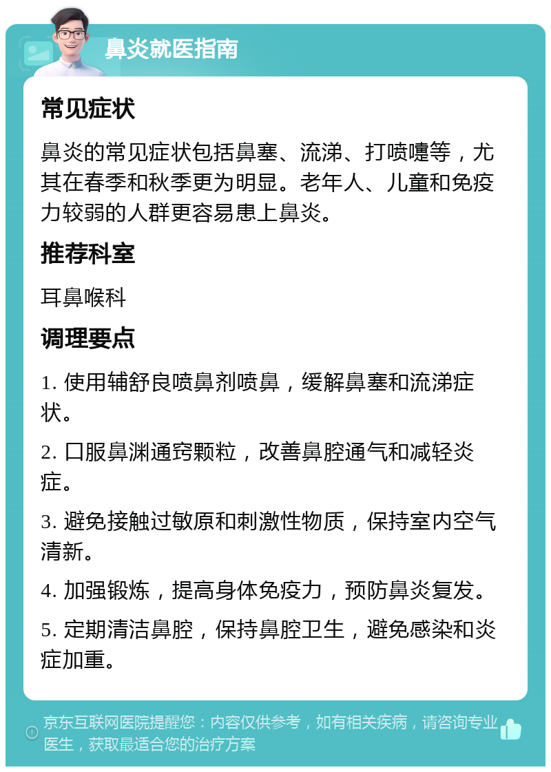 鼻炎就医指南 常见症状 鼻炎的常见症状包括鼻塞、流涕、打喷嚏等，尤其在春季和秋季更为明显。老年人、儿童和免疫力较弱的人群更容易患上鼻炎。 推荐科室 耳鼻喉科 调理要点 1. 使用辅舒良喷鼻剂喷鼻，缓解鼻塞和流涕症状。 2. 口服鼻渊通窍颗粒，改善鼻腔通气和减轻炎症。 3. 避免接触过敏原和刺激性物质，保持室内空气清新。 4. 加强锻炼，提高身体免疫力，预防鼻炎复发。 5. 定期清洁鼻腔，保持鼻腔卫生，避免感染和炎症加重。