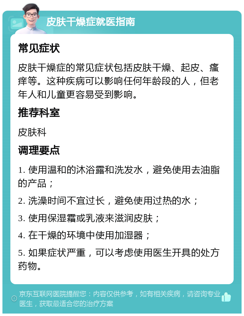 皮肤干燥症就医指南 常见症状 皮肤干燥症的常见症状包括皮肤干燥、起皮、瘙痒等。这种疾病可以影响任何年龄段的人，但老年人和儿童更容易受到影响。 推荐科室 皮肤科 调理要点 1. 使用温和的沐浴露和洗发水，避免使用去油脂的产品； 2. 洗澡时间不宜过长，避免使用过热的水； 3. 使用保湿霜或乳液来滋润皮肤； 4. 在干燥的环境中使用加湿器； 5. 如果症状严重，可以考虑使用医生开具的处方药物。