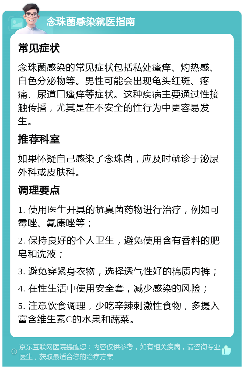 念珠菌感染就医指南 常见症状 念珠菌感染的常见症状包括私处瘙痒、灼热感、白色分泌物等。男性可能会出现龟头红斑、疼痛、尿道口瘙痒等症状。这种疾病主要通过性接触传播，尤其是在不安全的性行为中更容易发生。 推荐科室 如果怀疑自己感染了念珠菌，应及时就诊于泌尿外科或皮肤科。 调理要点 1. 使用医生开具的抗真菌药物进行治疗，例如可霉唑、氟康唑等； 2. 保持良好的个人卫生，避免使用含有香料的肥皂和洗液； 3. 避免穿紧身衣物，选择透气性好的棉质内裤； 4. 在性生活中使用安全套，减少感染的风险； 5. 注意饮食调理，少吃辛辣刺激性食物，多摄入富含维生素C的水果和蔬菜。