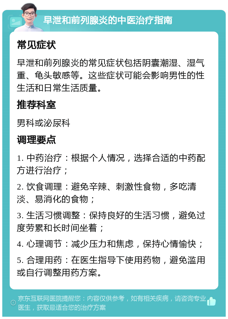 早泄和前列腺炎的中医治疗指南 常见症状 早泄和前列腺炎的常见症状包括阴囊潮湿、湿气重、龟头敏感等。这些症状可能会影响男性的性生活和日常生活质量。 推荐科室 男科或泌尿科 调理要点 1. 中药治疗：根据个人情况，选择合适的中药配方进行治疗； 2. 饮食调理：避免辛辣、刺激性食物，多吃清淡、易消化的食物； 3. 生活习惯调整：保持良好的生活习惯，避免过度劳累和长时间坐着； 4. 心理调节：减少压力和焦虑，保持心情愉快； 5. 合理用药：在医生指导下使用药物，避免滥用或自行调整用药方案。