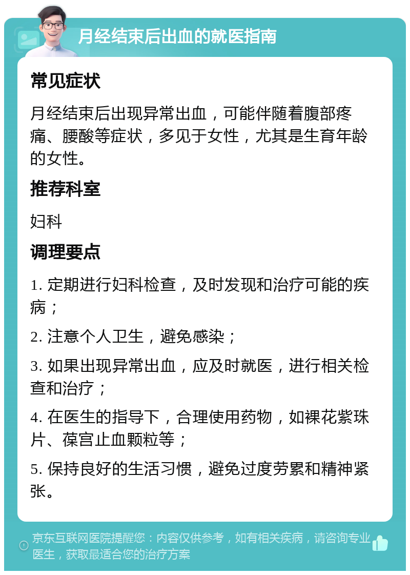 月经结束后出血的就医指南 常见症状 月经结束后出现异常出血，可能伴随着腹部疼痛、腰酸等症状，多见于女性，尤其是生育年龄的女性。 推荐科室 妇科 调理要点 1. 定期进行妇科检查，及时发现和治疗可能的疾病； 2. 注意个人卫生，避免感染； 3. 如果出现异常出血，应及时就医，进行相关检查和治疗； 4. 在医生的指导下，合理使用药物，如裸花紫珠片、葆宫止血颗粒等； 5. 保持良好的生活习惯，避免过度劳累和精神紧张。