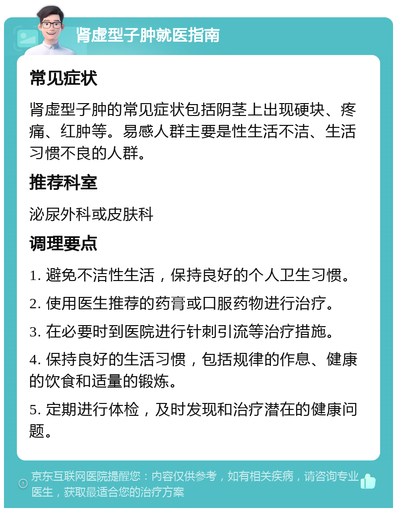 肾虚型子肿就医指南 常见症状 肾虚型子肿的常见症状包括阴茎上出现硬块、疼痛、红肿等。易感人群主要是性生活不洁、生活习惯不良的人群。 推荐科室 泌尿外科或皮肤科 调理要点 1. 避免不洁性生活，保持良好的个人卫生习惯。 2. 使用医生推荐的药膏或口服药物进行治疗。 3. 在必要时到医院进行针刺引流等治疗措施。 4. 保持良好的生活习惯，包括规律的作息、健康的饮食和适量的锻炼。 5. 定期进行体检，及时发现和治疗潜在的健康问题。