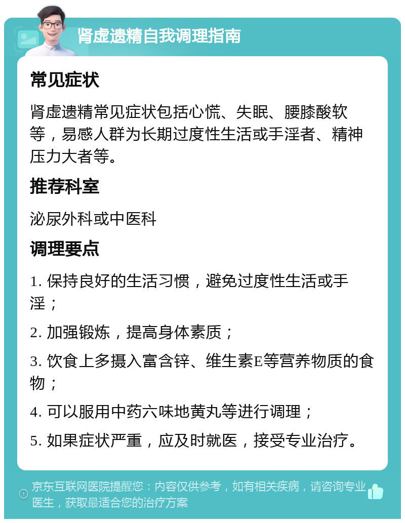 肾虚遗精自我调理指南 常见症状 肾虚遗精常见症状包括心慌、失眠、腰膝酸软等，易感人群为长期过度性生活或手淫者、精神压力大者等。 推荐科室 泌尿外科或中医科 调理要点 1. 保持良好的生活习惯，避免过度性生活或手淫； 2. 加强锻炼，提高身体素质； 3. 饮食上多摄入富含锌、维生素E等营养物质的食物； 4. 可以服用中药六味地黄丸等进行调理； 5. 如果症状严重，应及时就医，接受专业治疗。