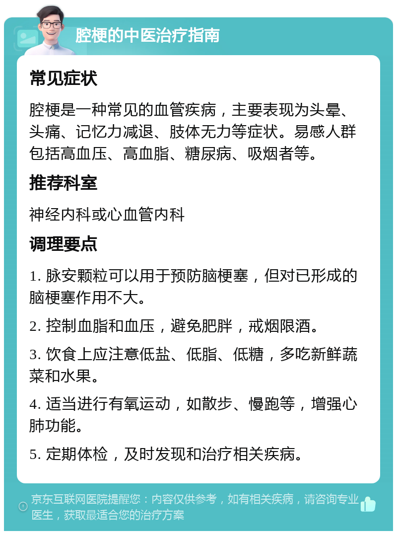 腔梗的中医治疗指南 常见症状 腔梗是一种常见的血管疾病，主要表现为头晕、头痛、记忆力减退、肢体无力等症状。易感人群包括高血压、高血脂、糖尿病、吸烟者等。 推荐科室 神经内科或心血管内科 调理要点 1. 脉安颗粒可以用于预防脑梗塞，但对已形成的脑梗塞作用不大。 2. 控制血脂和血压，避免肥胖，戒烟限酒。 3. 饮食上应注意低盐、低脂、低糖，多吃新鲜蔬菜和水果。 4. 适当进行有氧运动，如散步、慢跑等，增强心肺功能。 5. 定期体检，及时发现和治疗相关疾病。