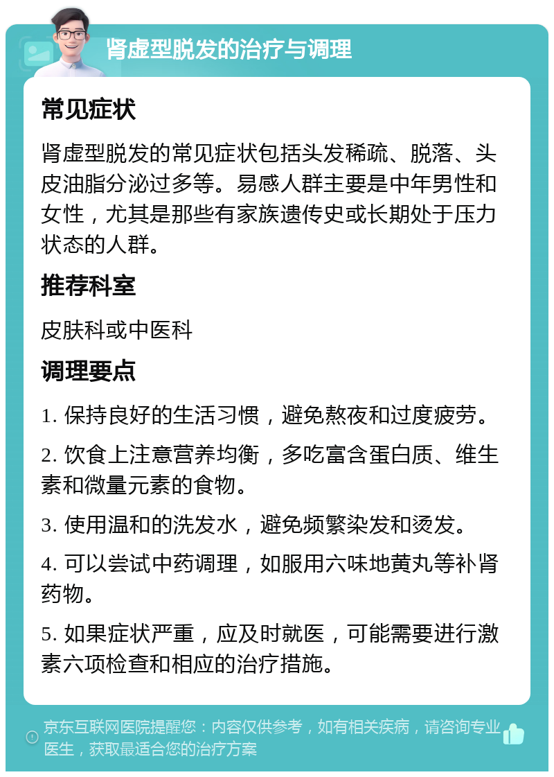 肾虚型脱发的治疗与调理 常见症状 肾虚型脱发的常见症状包括头发稀疏、脱落、头皮油脂分泌过多等。易感人群主要是中年男性和女性，尤其是那些有家族遗传史或长期处于压力状态的人群。 推荐科室 皮肤科或中医科 调理要点 1. 保持良好的生活习惯，避免熬夜和过度疲劳。 2. 饮食上注意营养均衡，多吃富含蛋白质、维生素和微量元素的食物。 3. 使用温和的洗发水，避免频繁染发和烫发。 4. 可以尝试中药调理，如服用六味地黄丸等补肾药物。 5. 如果症状严重，应及时就医，可能需要进行激素六项检查和相应的治疗措施。