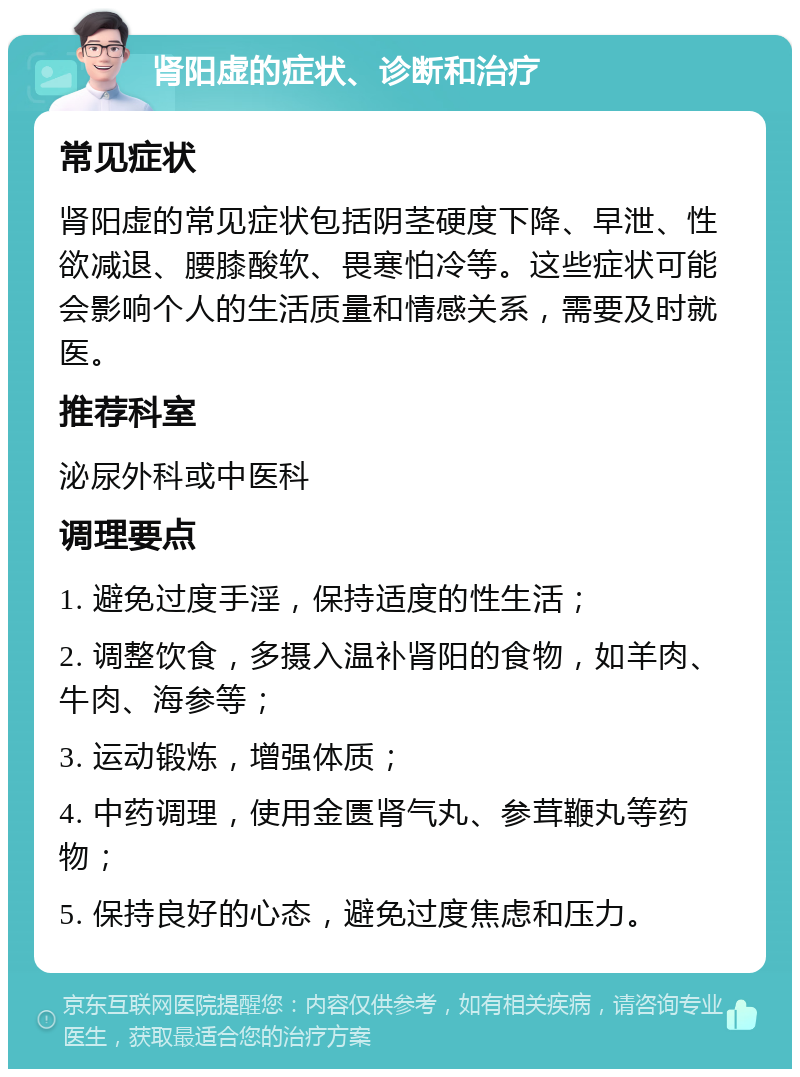 肾阳虚的症状、诊断和治疗 常见症状 肾阳虚的常见症状包括阴茎硬度下降、早泄、性欲减退、腰膝酸软、畏寒怕冷等。这些症状可能会影响个人的生活质量和情感关系，需要及时就医。 推荐科室 泌尿外科或中医科 调理要点 1. 避免过度手淫，保持适度的性生活； 2. 调整饮食，多摄入温补肾阳的食物，如羊肉、牛肉、海参等； 3. 运动锻炼，增强体质； 4. 中药调理，使用金匮肾气丸、参茸鞭丸等药物； 5. 保持良好的心态，避免过度焦虑和压力。