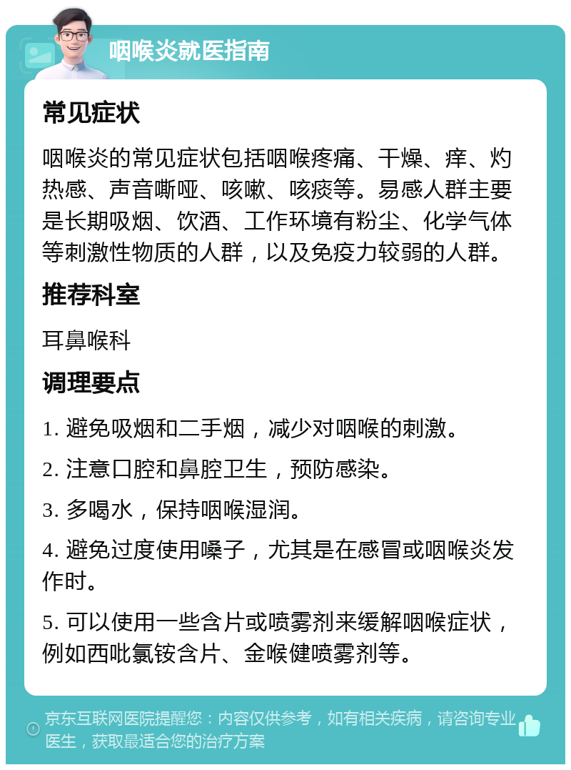 咽喉炎就医指南 常见症状 咽喉炎的常见症状包括咽喉疼痛、干燥、痒、灼热感、声音嘶哑、咳嗽、咳痰等。易感人群主要是长期吸烟、饮酒、工作环境有粉尘、化学气体等刺激性物质的人群，以及免疫力较弱的人群。 推荐科室 耳鼻喉科 调理要点 1. 避免吸烟和二手烟，减少对咽喉的刺激。 2. 注意口腔和鼻腔卫生，预防感染。 3. 多喝水，保持咽喉湿润。 4. 避免过度使用嗓子，尤其是在感冒或咽喉炎发作时。 5. 可以使用一些含片或喷雾剂来缓解咽喉症状，例如西吡氯铵含片、金喉健喷雾剂等。