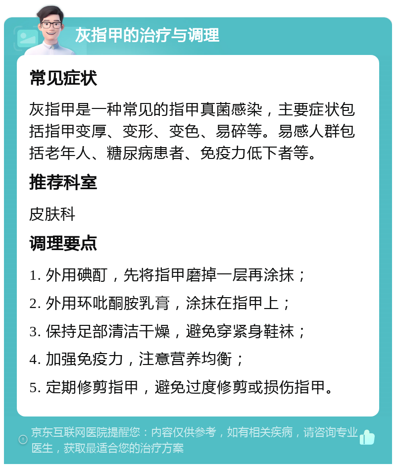 灰指甲的治疗与调理 常见症状 灰指甲是一种常见的指甲真菌感染，主要症状包括指甲变厚、变形、变色、易碎等。易感人群包括老年人、糖尿病患者、免疫力低下者等。 推荐科室 皮肤科 调理要点 1. 外用碘酊，先将指甲磨掉一层再涂抹； 2. 外用环吡酮胺乳膏，涂抹在指甲上； 3. 保持足部清洁干燥，避免穿紧身鞋袜； 4. 加强免疫力，注意营养均衡； 5. 定期修剪指甲，避免过度修剪或损伤指甲。