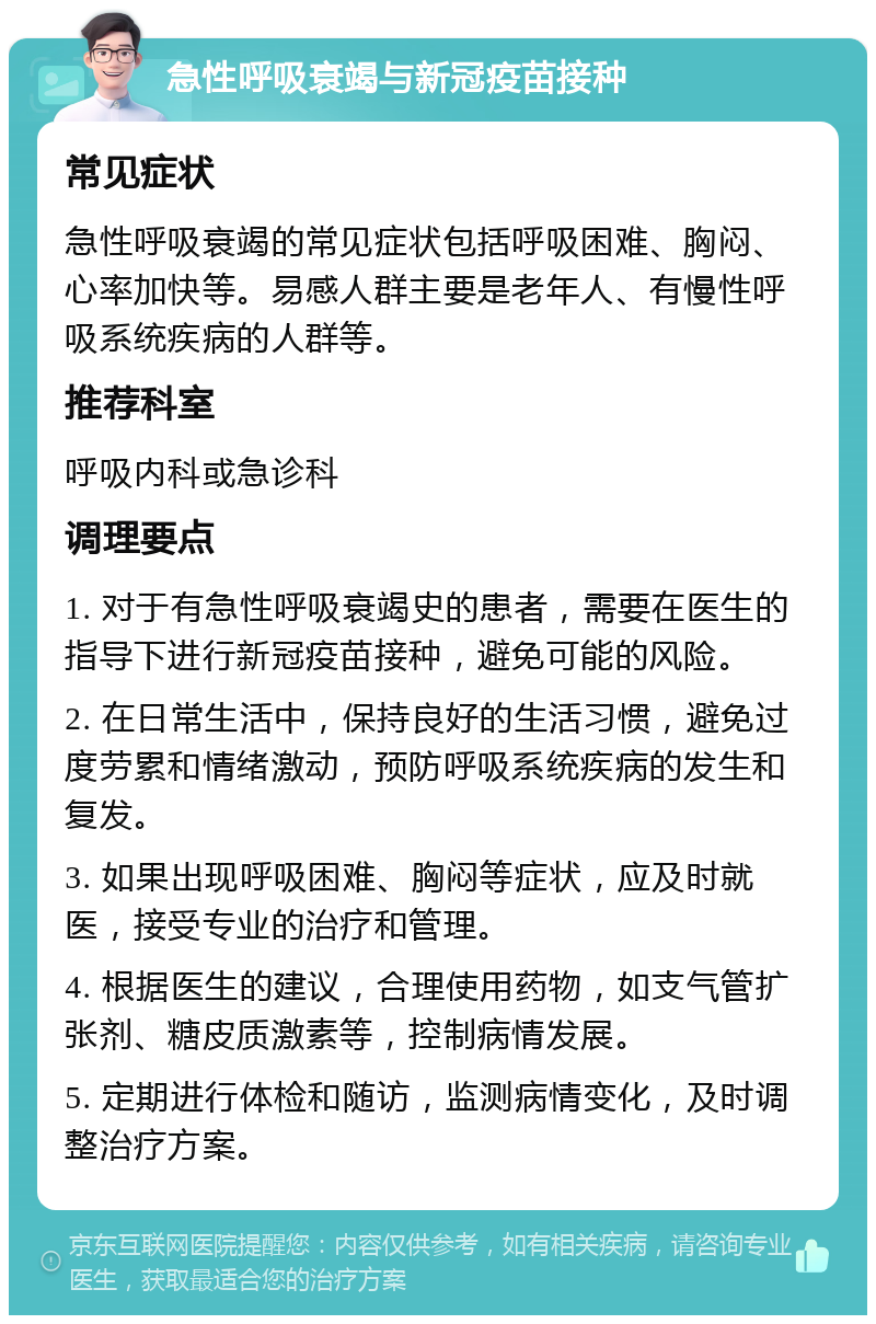 急性呼吸衰竭与新冠疫苗接种 常见症状 急性呼吸衰竭的常见症状包括呼吸困难、胸闷、心率加快等。易感人群主要是老年人、有慢性呼吸系统疾病的人群等。 推荐科室 呼吸内科或急诊科 调理要点 1. 对于有急性呼吸衰竭史的患者，需要在医生的指导下进行新冠疫苗接种，避免可能的风险。 2. 在日常生活中，保持良好的生活习惯，避免过度劳累和情绪激动，预防呼吸系统疾病的发生和复发。 3. 如果出现呼吸困难、胸闷等症状，应及时就医，接受专业的治疗和管理。 4. 根据医生的建议，合理使用药物，如支气管扩张剂、糖皮质激素等，控制病情发展。 5. 定期进行体检和随访，监测病情变化，及时调整治疗方案。