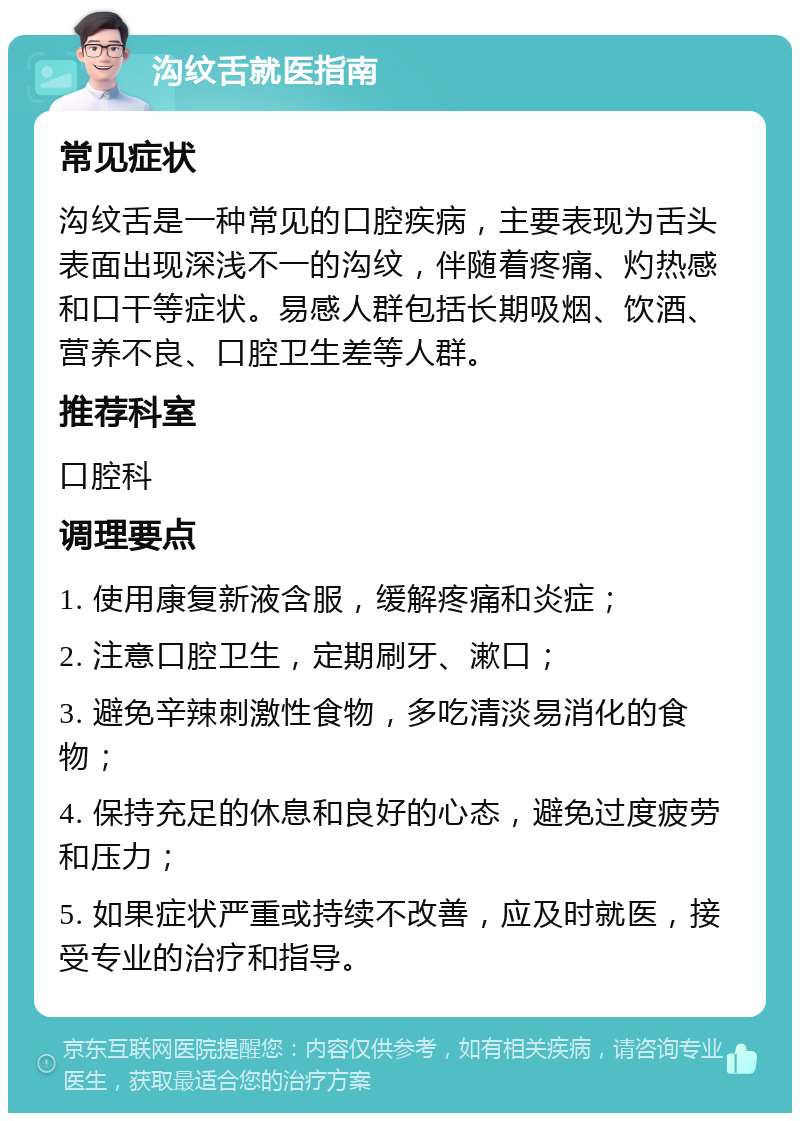 沟纹舌就医指南 常见症状 沟纹舌是一种常见的口腔疾病，主要表现为舌头表面出现深浅不一的沟纹，伴随着疼痛、灼热感和口干等症状。易感人群包括长期吸烟、饮酒、营养不良、口腔卫生差等人群。 推荐科室 口腔科 调理要点 1. 使用康复新液含服，缓解疼痛和炎症； 2. 注意口腔卫生，定期刷牙、漱口； 3. 避免辛辣刺激性食物，多吃清淡易消化的食物； 4. 保持充足的休息和良好的心态，避免过度疲劳和压力； 5. 如果症状严重或持续不改善，应及时就医，接受专业的治疗和指导。