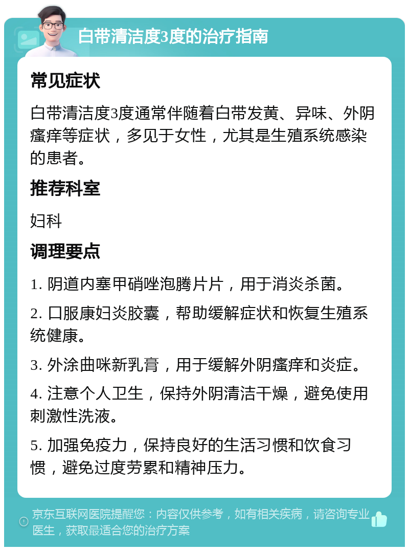 白带清洁度3度的治疗指南 常见症状 白带清洁度3度通常伴随着白带发黄、异味、外阴瘙痒等症状，多见于女性，尤其是生殖系统感染的患者。 推荐科室 妇科 调理要点 1. 阴道内塞甲硝唑泡腾片片，用于消炎杀菌。 2. 口服康妇炎胶囊，帮助缓解症状和恢复生殖系统健康。 3. 外涂曲咪新乳膏，用于缓解外阴瘙痒和炎症。 4. 注意个人卫生，保持外阴清洁干燥，避免使用刺激性洗液。 5. 加强免疫力，保持良好的生活习惯和饮食习惯，避免过度劳累和精神压力。