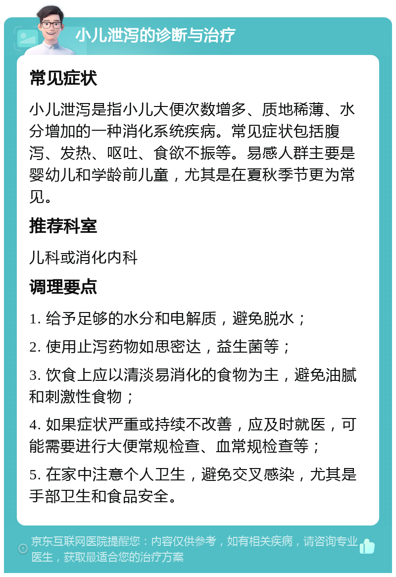 小儿泄泻的诊断与治疗 常见症状 小儿泄泻是指小儿大便次数增多、质地稀薄、水分增加的一种消化系统疾病。常见症状包括腹泻、发热、呕吐、食欲不振等。易感人群主要是婴幼儿和学龄前儿童，尤其是在夏秋季节更为常见。 推荐科室 儿科或消化内科 调理要点 1. 给予足够的水分和电解质，避免脱水； 2. 使用止泻药物如思密达，益生菌等； 3. 饮食上应以清淡易消化的食物为主，避免油腻和刺激性食物； 4. 如果症状严重或持续不改善，应及时就医，可能需要进行大便常规检查、血常规检查等； 5. 在家中注意个人卫生，避免交叉感染，尤其是手部卫生和食品安全。