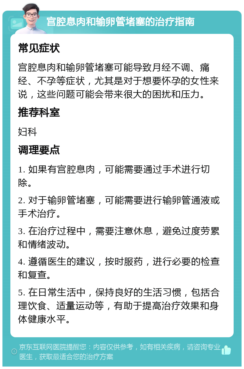 宫腔息肉和输卵管堵塞的治疗指南 常见症状 宫腔息肉和输卵管堵塞可能导致月经不调、痛经、不孕等症状，尤其是对于想要怀孕的女性来说，这些问题可能会带来很大的困扰和压力。 推荐科室 妇科 调理要点 1. 如果有宫腔息肉，可能需要通过手术进行切除。 2. 对于输卵管堵塞，可能需要进行输卵管通液或手术治疗。 3. 在治疗过程中，需要注意休息，避免过度劳累和情绪波动。 4. 遵循医生的建议，按时服药，进行必要的检查和复查。 5. 在日常生活中，保持良好的生活习惯，包括合理饮食、适量运动等，有助于提高治疗效果和身体健康水平。